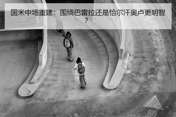 国米中场重建：围绕巴雷拉还是恰尔汗奥卢更明智？