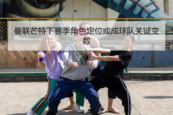 曼联芒特下赛季角色定位或成球队关键变数